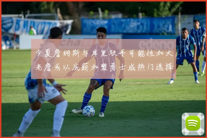 今夏詹姆斯与库里联手可能性加大老詹或以底薪加盟勇士成热门选择