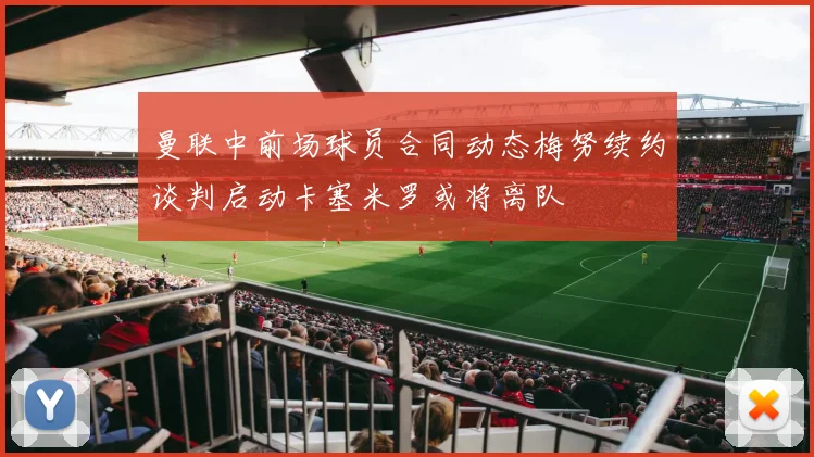 曼联中前场球员合同动态梅努续约谈判启动卡塞米罗或将离队