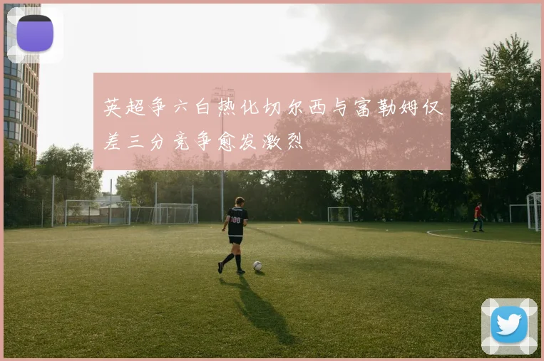 英超争六白热化切尔西与富勒姆仅差三分竞争愈发激烈