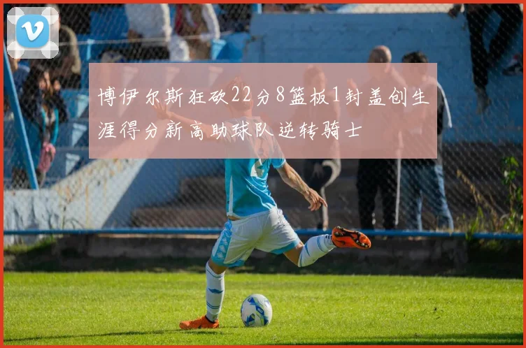 博伊尔斯狂砍22分8篮板1封盖创生涯得分新高助球队逆转骑士
