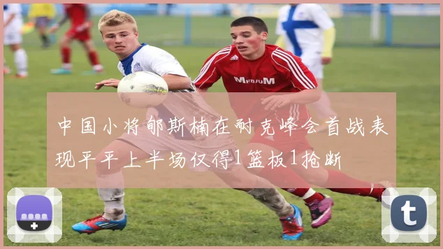 中国小将郇斯楠在耐克峰会首战表现平平上半场仅得1篮板1抢断
