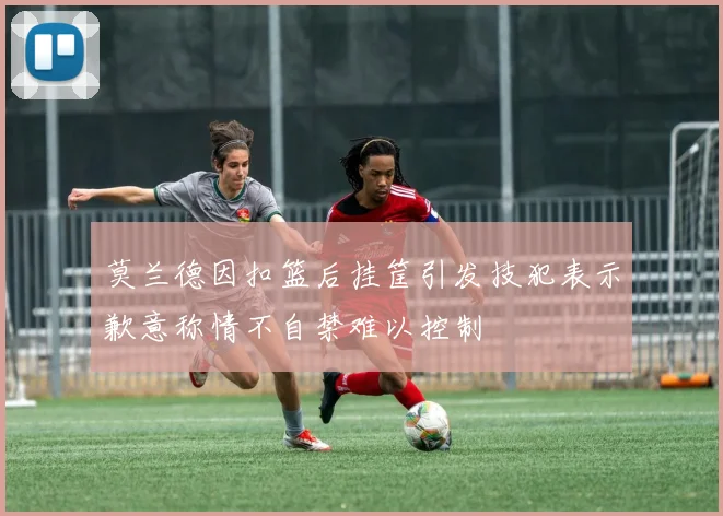 莫兰德因扣篮后挂筐引发技犯表示歉意称情不自禁难以控制