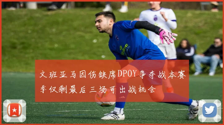 文班亚马因伤缺席DPOY争夺战本赛季仅剩最后三场可出战机会
