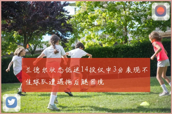 兰德尔状态低迷14投仅中3分表现不佳球队遭遇拖后腿困境