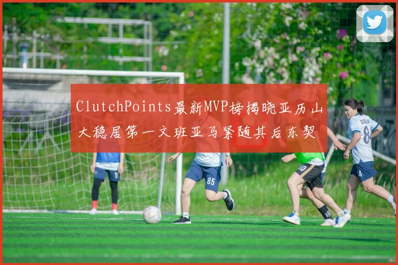 ClutchPoints最新MVP榜揭晓亚历山大稳居第一文班亚马紧随其后东契奇位列第三