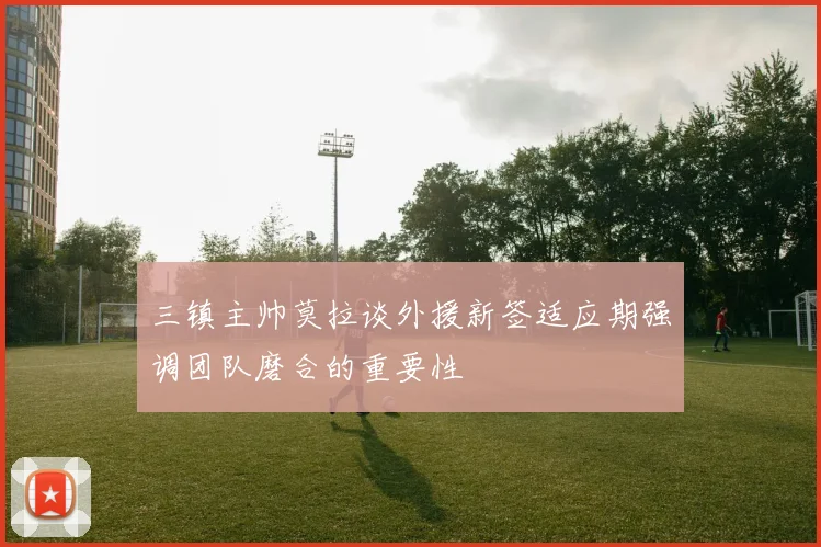 三镇主帅莫拉谈外援新签适应期强调团队磨合的重要性