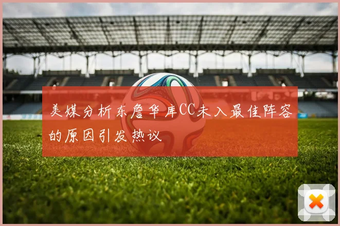 美媒分析东詹华库CC未入最佳阵容的原因引发热议