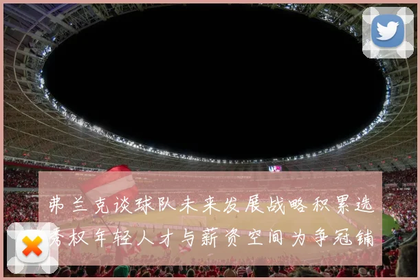 弗兰克谈球队未来发展战略积累选秀权年轻人才与薪资空间为争冠铺路