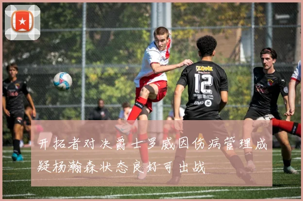 开拓者对决爵士罗威因伤病管理成疑杨瀚森状态良好可出战