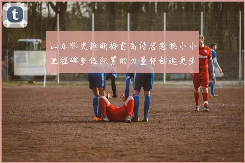 山东队史抢断榜首高诗岩感慨小小里程碑坚信积累的力量将创造更多辉煌