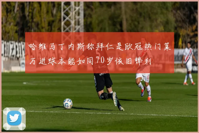 哈维马丁内斯称拜仁是欧冠热门莱万进球本能如同70岁依旧锋利