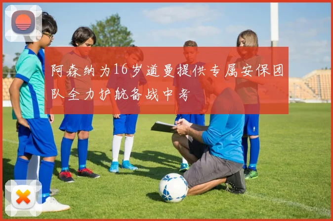 阿森纳为16岁道曼提供专属安保团队全力护航备战中考
